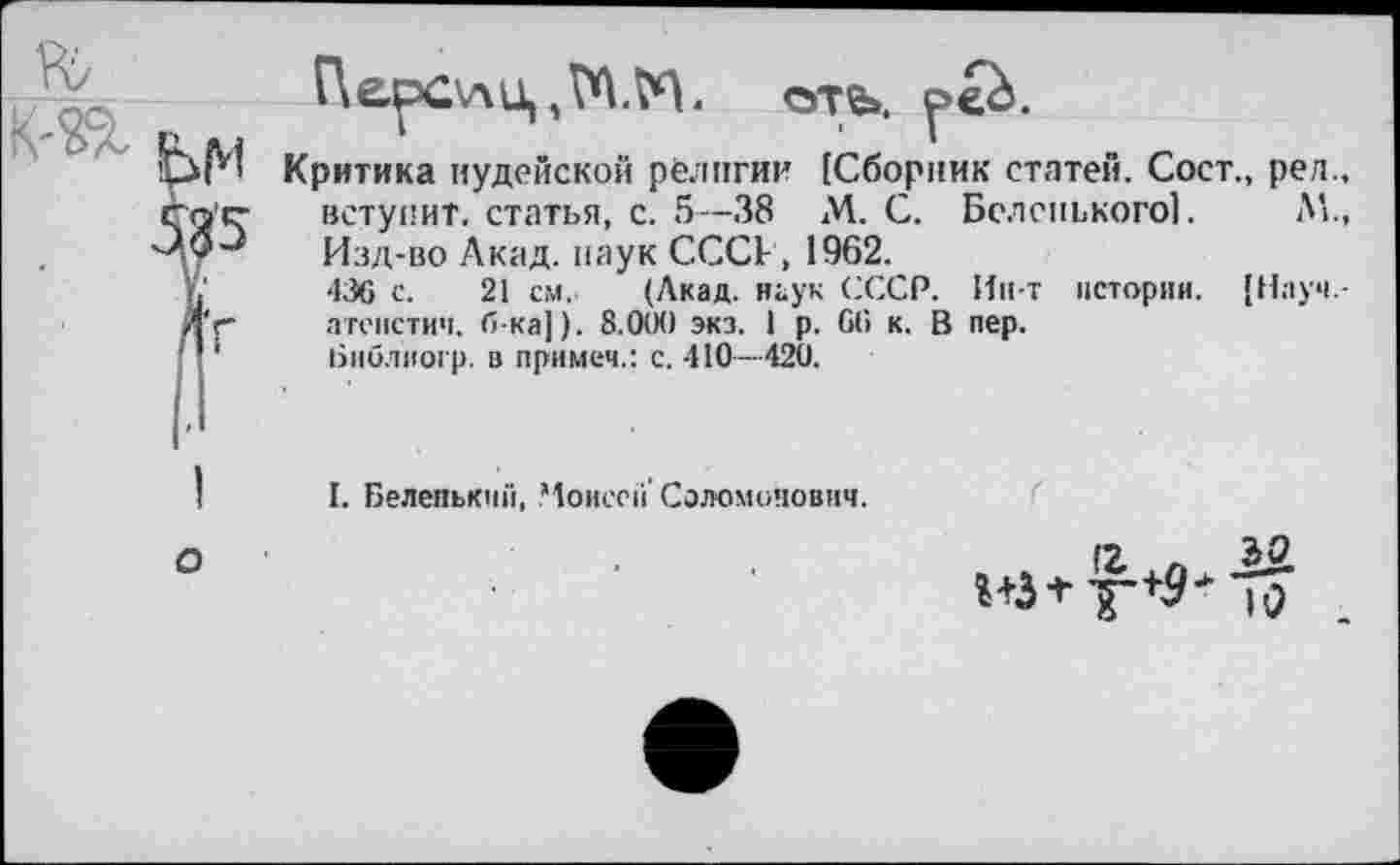 ﻿ПерОлц	оть.
Критика иудейской религии {Сборник статей. Сост., рел., вступит, статья, с. 5—38 М. С. Беленького!. Л!., Изд-во Акад, паук СССР, 1962.
436 с. 21 см. (Лкад. наук СССР. Ин-т истории. {Науч -атепстич. б-ка]). 8.(XX) экз. 1 р. 66 к. В пер.
Ьиблиогр. в примем.: с. 410—420.
I. Беленький, Моисей' Соломонович.